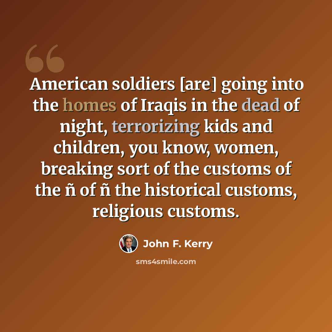 “American soldiers [are] going into the homes of Iraqis in the dead of night, terrorizing kids and children, you know, women, breaking sort of the customs of the ñ of ñ the historical customs, religious customs.” quote by John F. Kerry