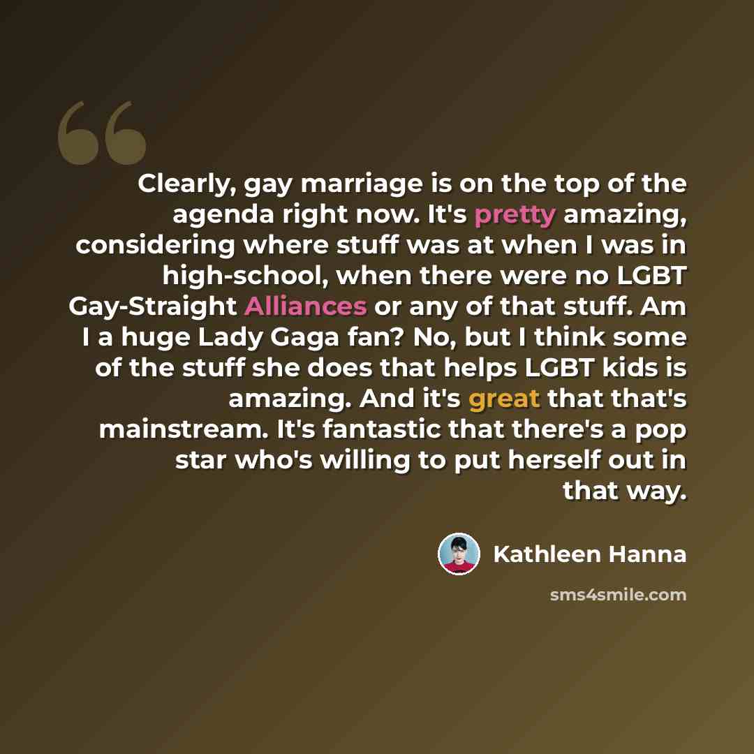 “Clearly, gay marriage is on the top of the agenda right now. It's pretty amazing, considering where stuff was at when I was in high-school, when there were no LGBT Gay-Straight Alliances or any of that stuff. Am I a huge Lady Gaga fan? No, but I think some of the stuff she does that helps LGBT…” quote by Kathleen Hanna