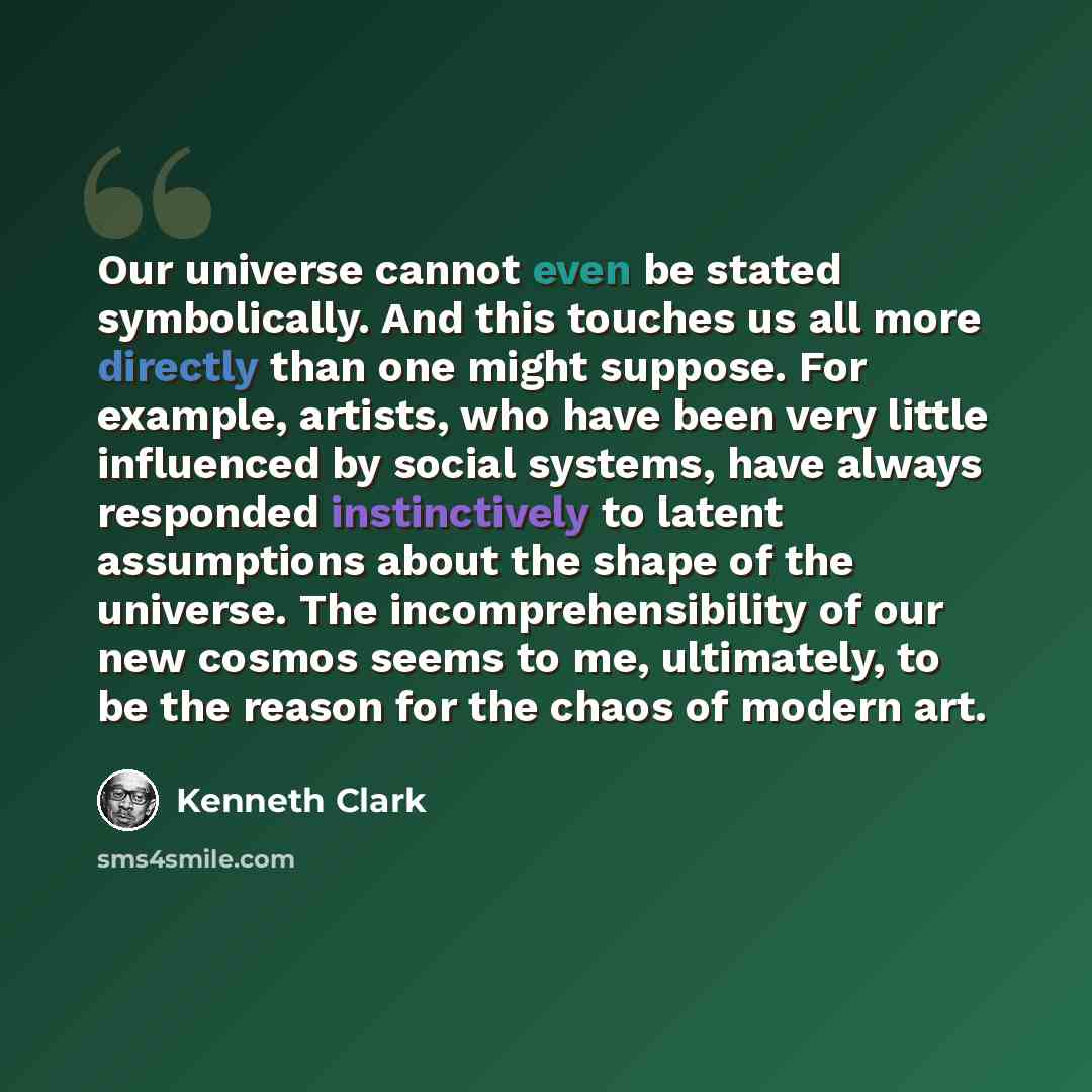 “Our universe cannot even be stated symbolically. And this touches us all more directly than one might suppose. For example, artists, who have been very little influenced by social systems, have always responded instinctively to latent assumptions about the shape of the universe. The…” quote by Kenneth Clark