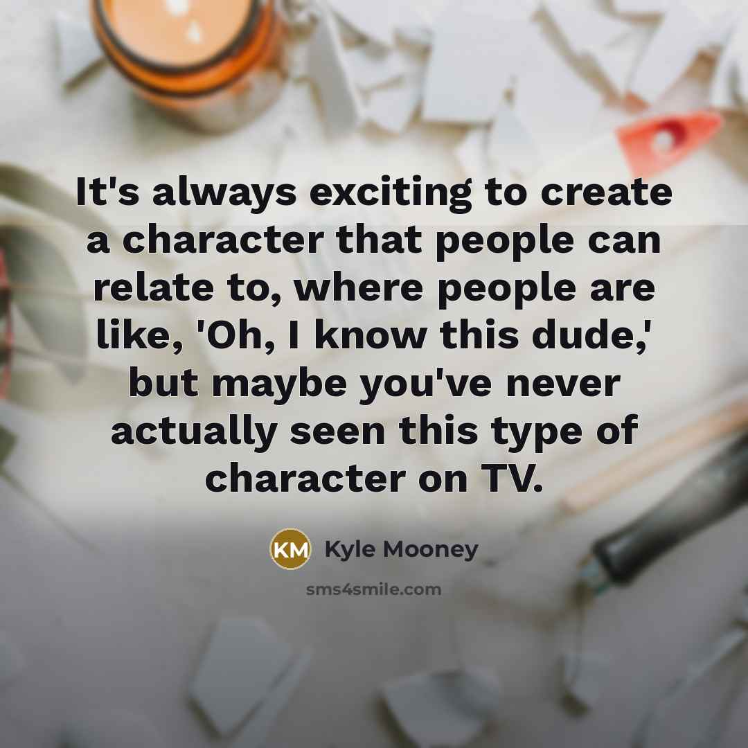 “It's always exciting to create a character that people can relate to, where people are like, 'Oh, I know this dude,' but maybe you've never actually seen this type of character on TV.” quote by Kyle Mooney