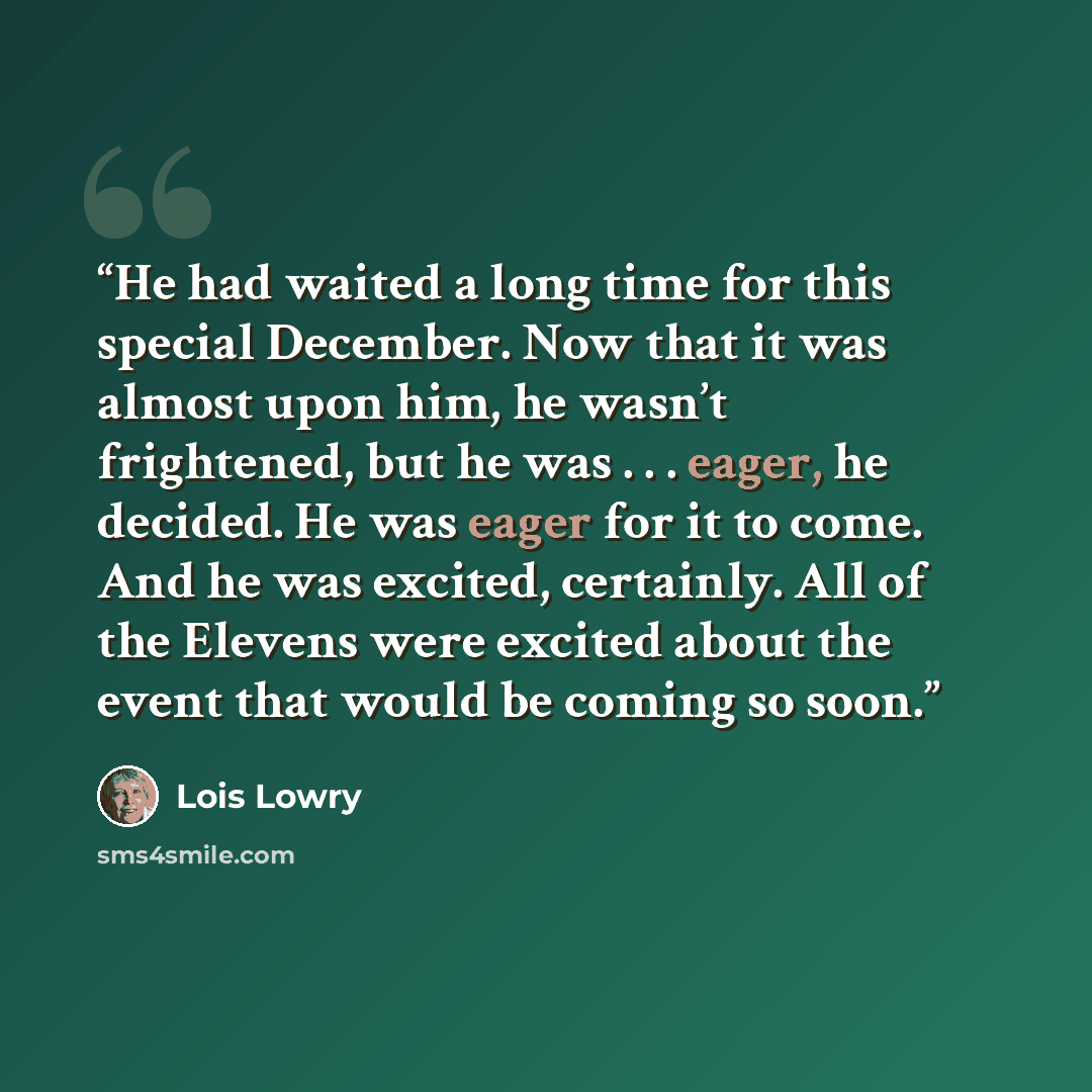 “He had waited a long time for this special December. Now that it was almost upon him, he wasn’t frightened, but he was . . . eager, he decided. He was eager for it to come. And he was excited, certainly. All of the Elevens were excited about the event that would be coming so soon.” quote by Lois Lowry