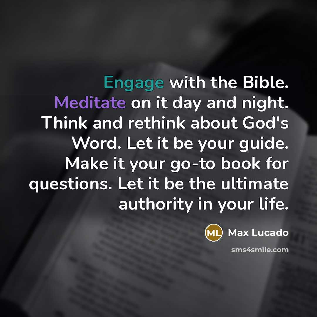 “Engage with the Bible. Meditate on it day and night. Think and rethink about God's Word. Let it be your guide. Make it your go-to book for questions. Let it be the ultimate authority in your life.” quote by Max Lucado