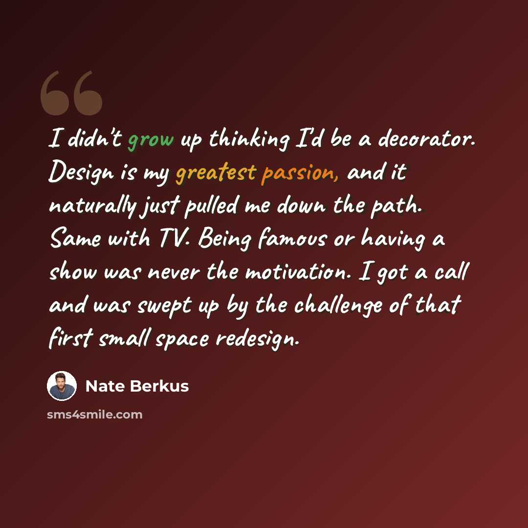 “I didn't grow up thinking I'd be a decorator. Design is my greatest passion, and it naturally just pulled me down the path. Same with TV. Being famous or having a show was never the motivation. I got a call and was swept up by the challenge of that first small space redesign.” quote by Nate Berkus