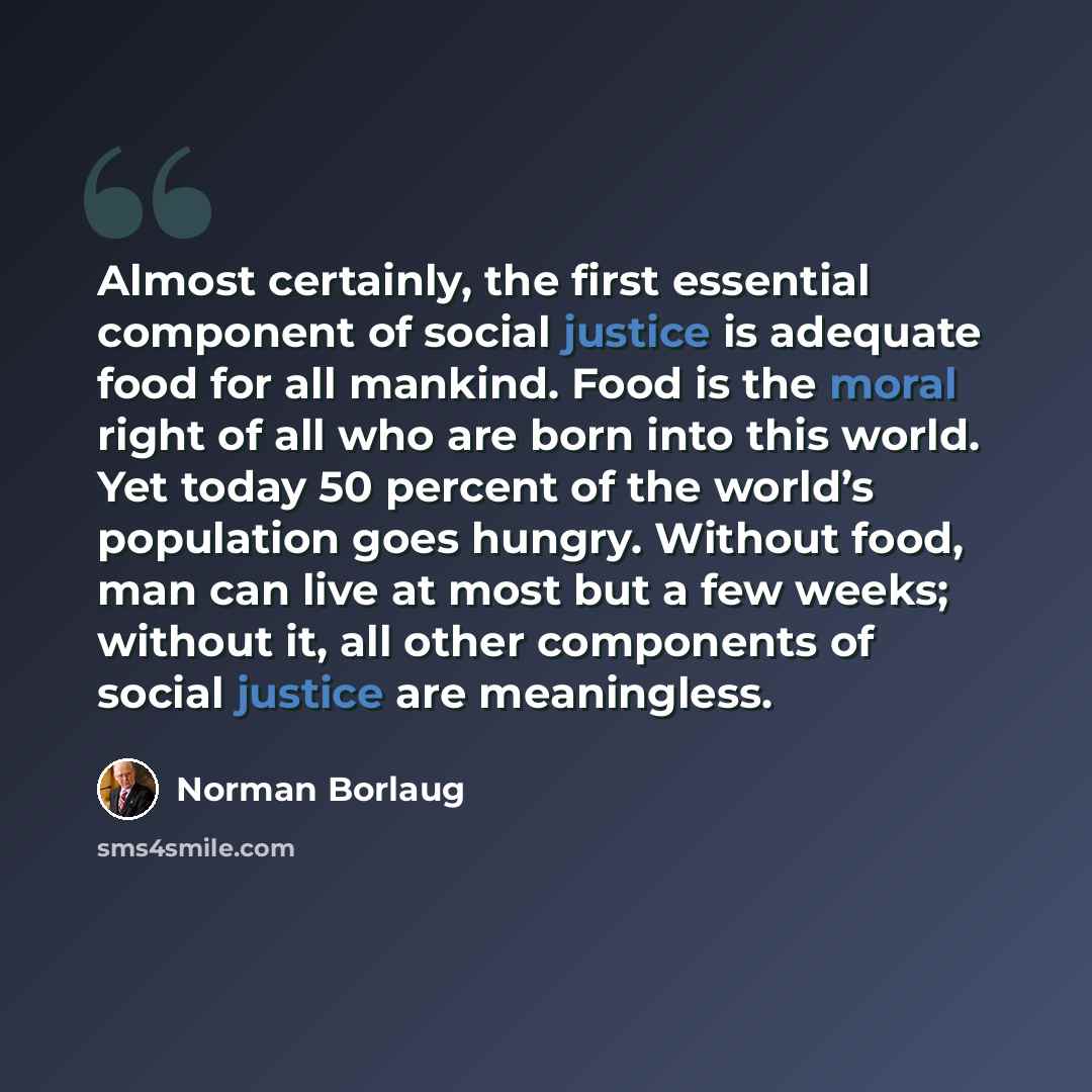 “Almost certainly, the first essential component of social justice is adequate food for all mankind. Food is the moral right of all who are born into this world. Yet today 50 percent of the world’s population goes hungry. Without food, man can live at most but a few weeks; without it, all other…” quote by Norman Borlaug