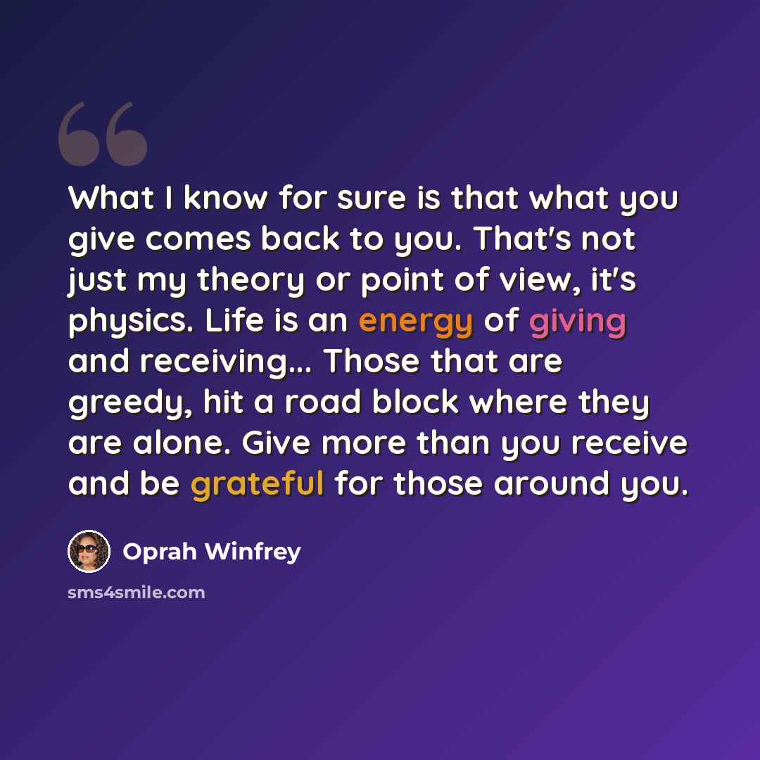 “What I know for sure is that what you give comes back to you. That's not just my theory or point of view, it's physics. Life is an energy of giving and receiving... Those that are greedy, hit a road block where they are alone. Give more than you receive and be grateful for those around you.” quote by Oprah Winfrey