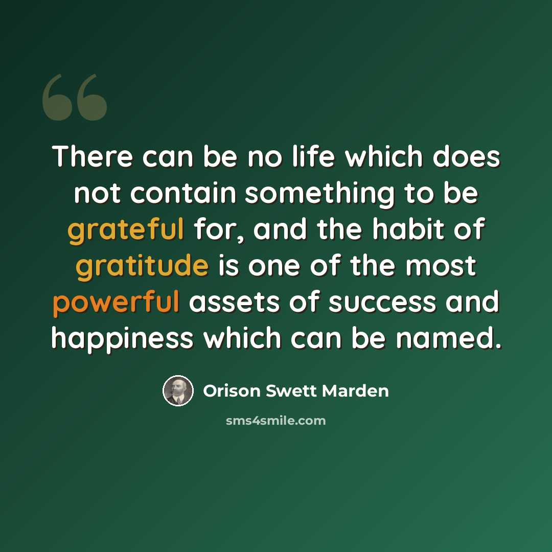 “There can be no life which does not contain something to be grateful for, and the habit of gratitude is one of the most powerful assets of success and happiness which can be named.” quote by Orison Swett Marden