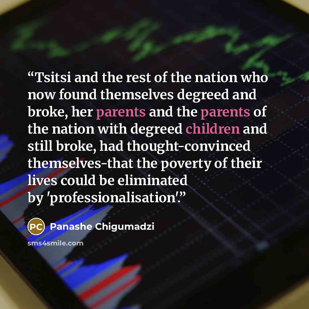 “Tsitsi and the rest of the nation who now found themselves degreed and broke, her parents and the parents of the nation with degreed children and still broke, had thought-convinced themselves-that the poverty of their lives could be eliminated by 'professionalisation'.” quote by Panashe Chigumadzi