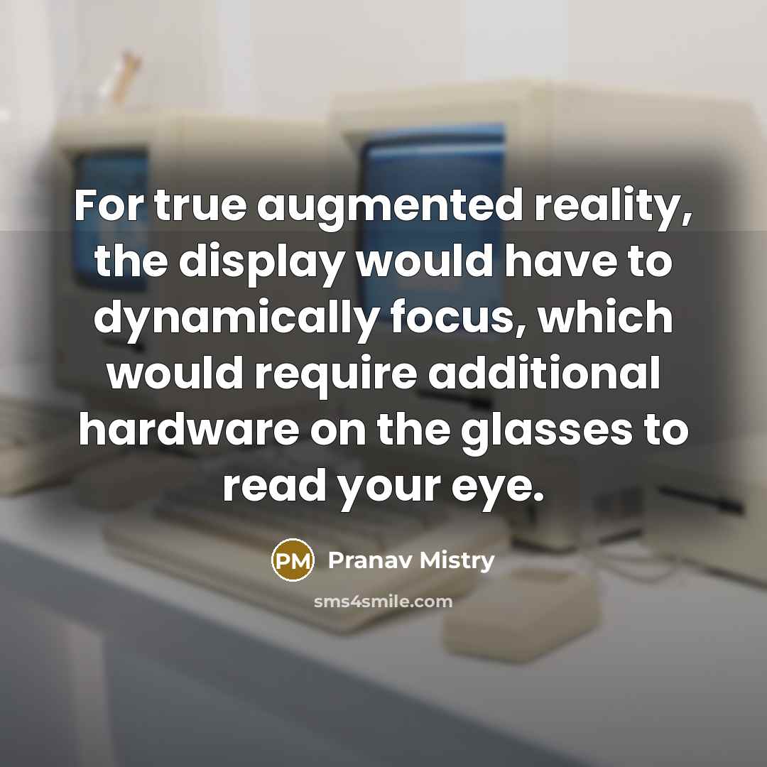 “For true augmented reality, the display would have to dynamically focus, which would require additional hardware on the glasses to read your eye.” quote by Pranav Mistry