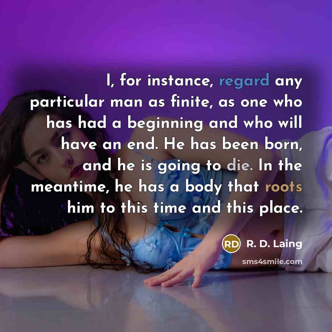 “I, for instance, regard any particular man as finite, as one who has had a beginning and who will have an end. He has been born, and he is going to die. In the meantime, he has a body that roots him to this time and this place.” quote by R. D. Laing
