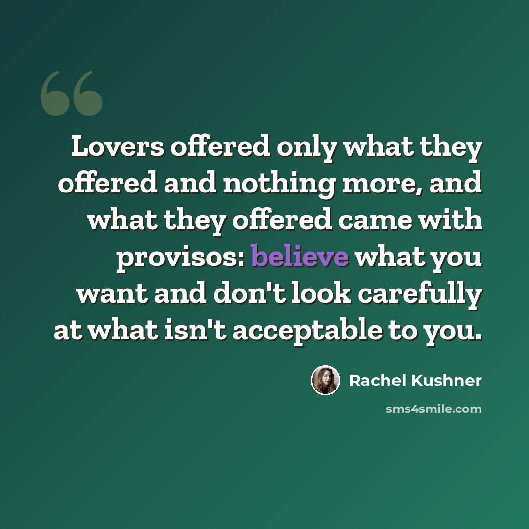 “Lovers offered only what they offered and nothing more, and what they offered came with provisos: believe what you want and don't look carefully at what isn't acceptable to you.” quote by Rachel Kushner