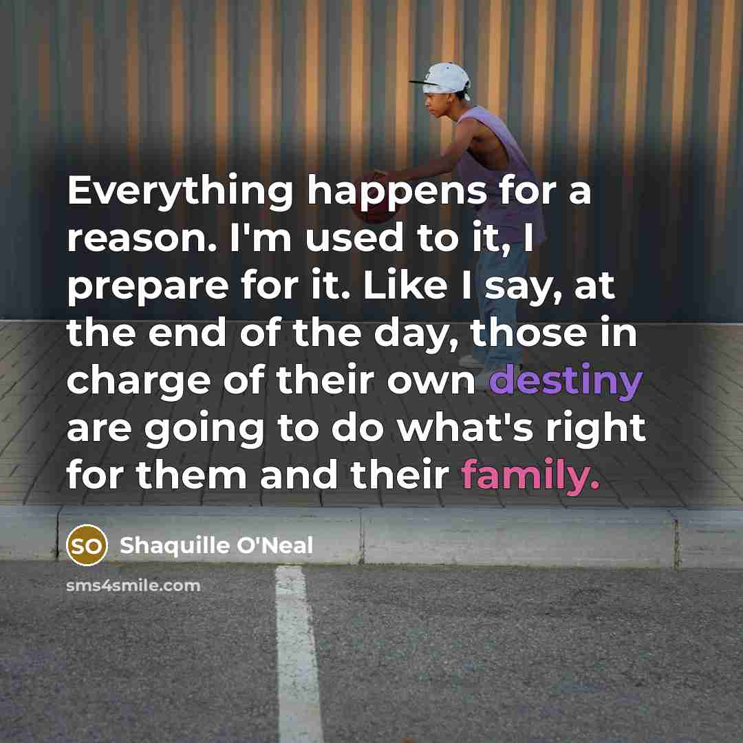 “Everything happens for a reason. I'm used to it, I prepare for it. Like I say, at the end of the day, those in charge of their own destiny are going to do what's right for them and their family.” quote by Shaquille O'Neal