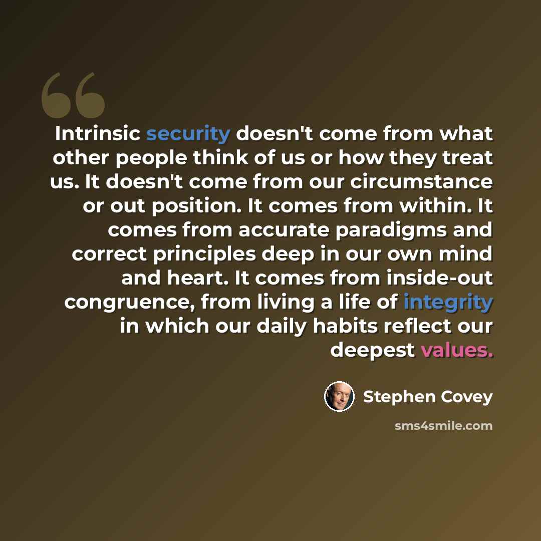 “Intrinsic security doesn't come from what other people think of us or how they treat us. It doesn't come from our circumstance or out position. It comes from within. It comes from accurate paradigms and correct principles deep in our own mind and heart. It comes from inside-out congruence, from…” quote by Stephen Covey