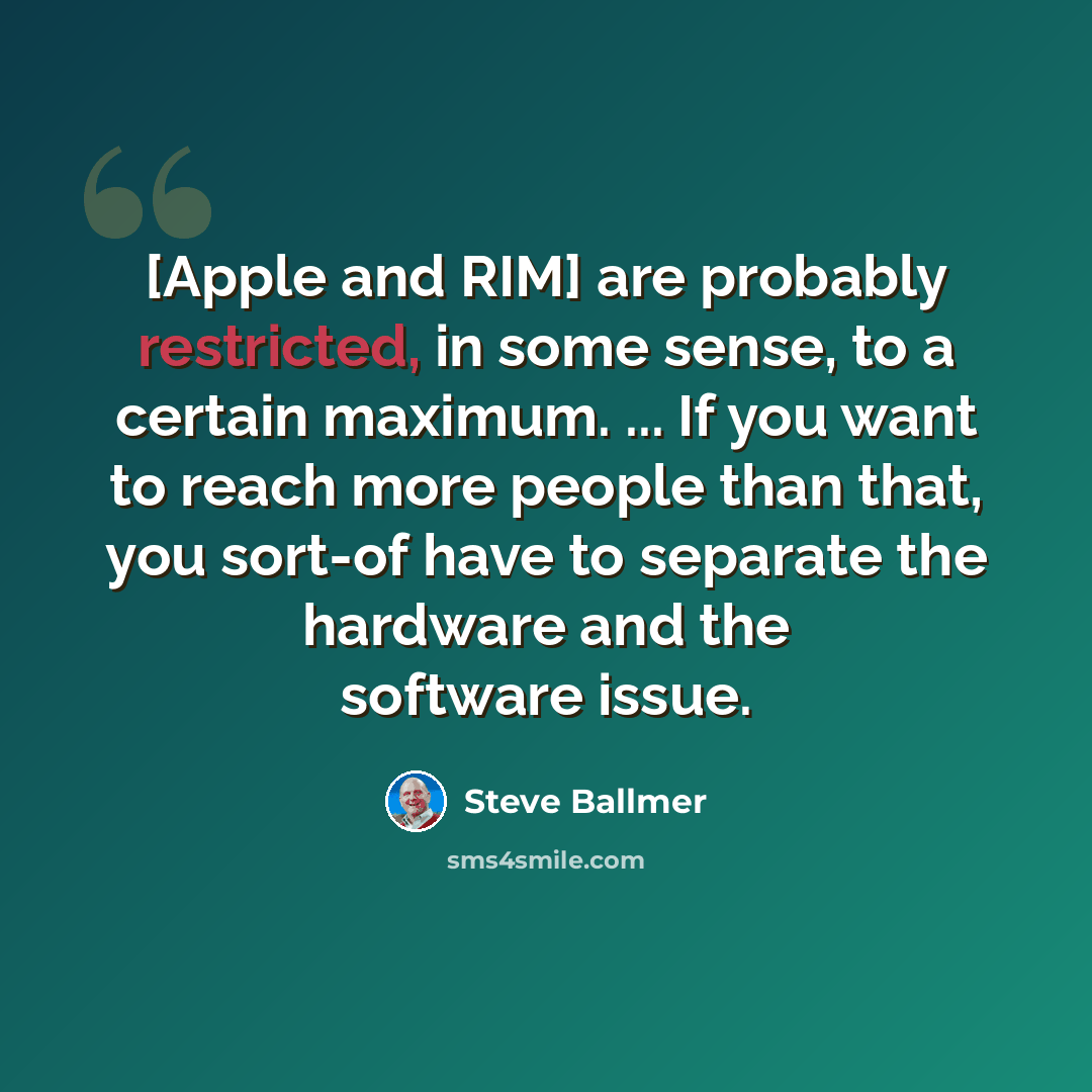 “[Apple and RIM] are probably restricted, in some sense, to a certain maximum. ... If you want to reach more people than that, you sort-of have to separate the hardware and the software issue.” quote by Steve Ballmer