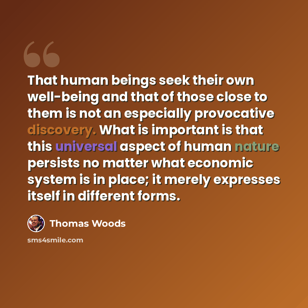 “That human beings seek their own well-being and that of those close to them is not an especially provocative discovery. What is important is that this universal aspect of human nature persists no matter what economic system is in place; it merely expresses itself in different forms.” quote by Thomas Woods