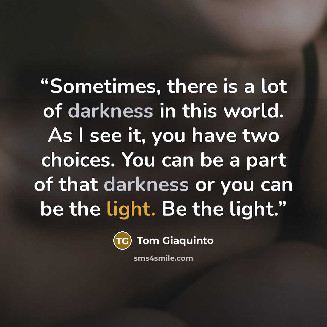 “Sometimes, there is a lot of darkness in this world. As I see it, you have two choices. You can be a part of that darkness or you can be the light. Be the light.” quote by Tom Giaquinto