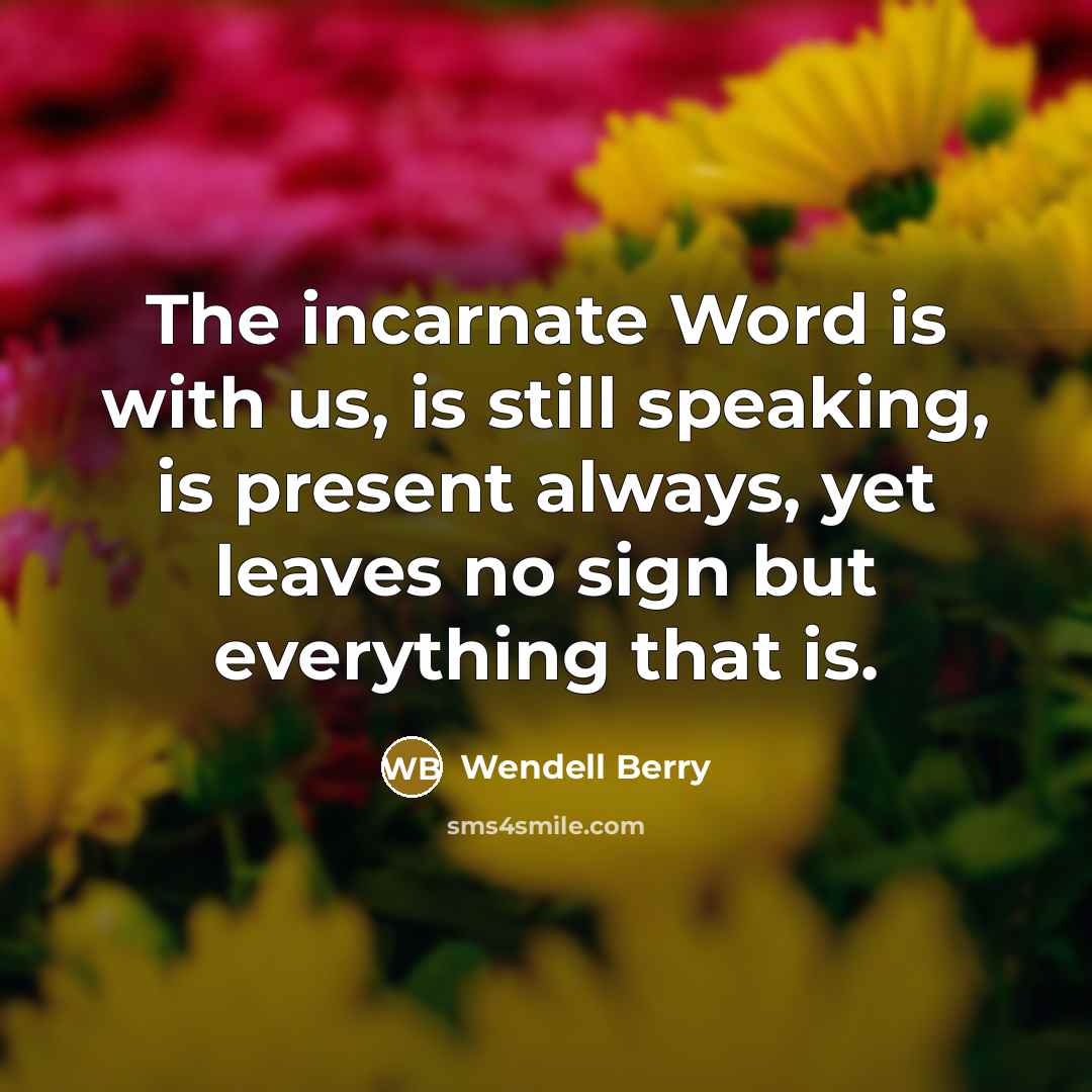 “The incarnate Word is with us, is still speaking, is present always, yet leaves no sign but everything that is.” quote by Wendell Berry