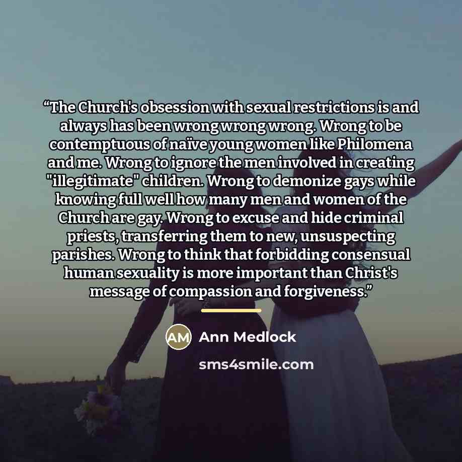 “The Church's obsession with sexual restrictions is and always has been wrong wrong wrong. Wrong to be contemptuous of naïve young women like Philomena and me. Wrong to ignore the men involved in creating "illegitimate" children. Wrong to demonize gays while knowing full well how many men and women…” quote by Ann Medlock