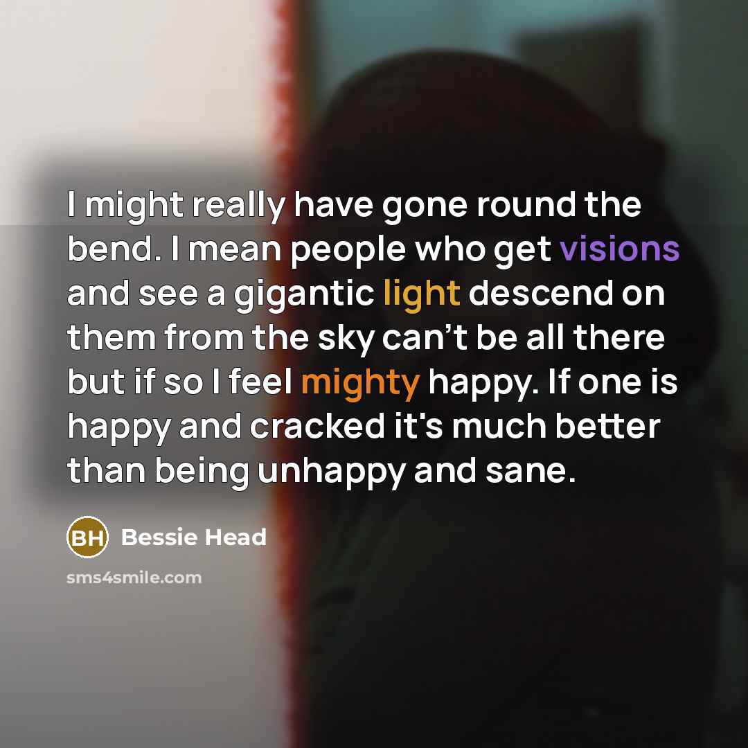 “I might really have gone round the bend. I mean people who get visions and see a gigantic light descend on them from the sky can't be all there but if so I feel mighty happy. If one is happy and cracked it's much better than being unhappy and sane.” quote by Bessie Head