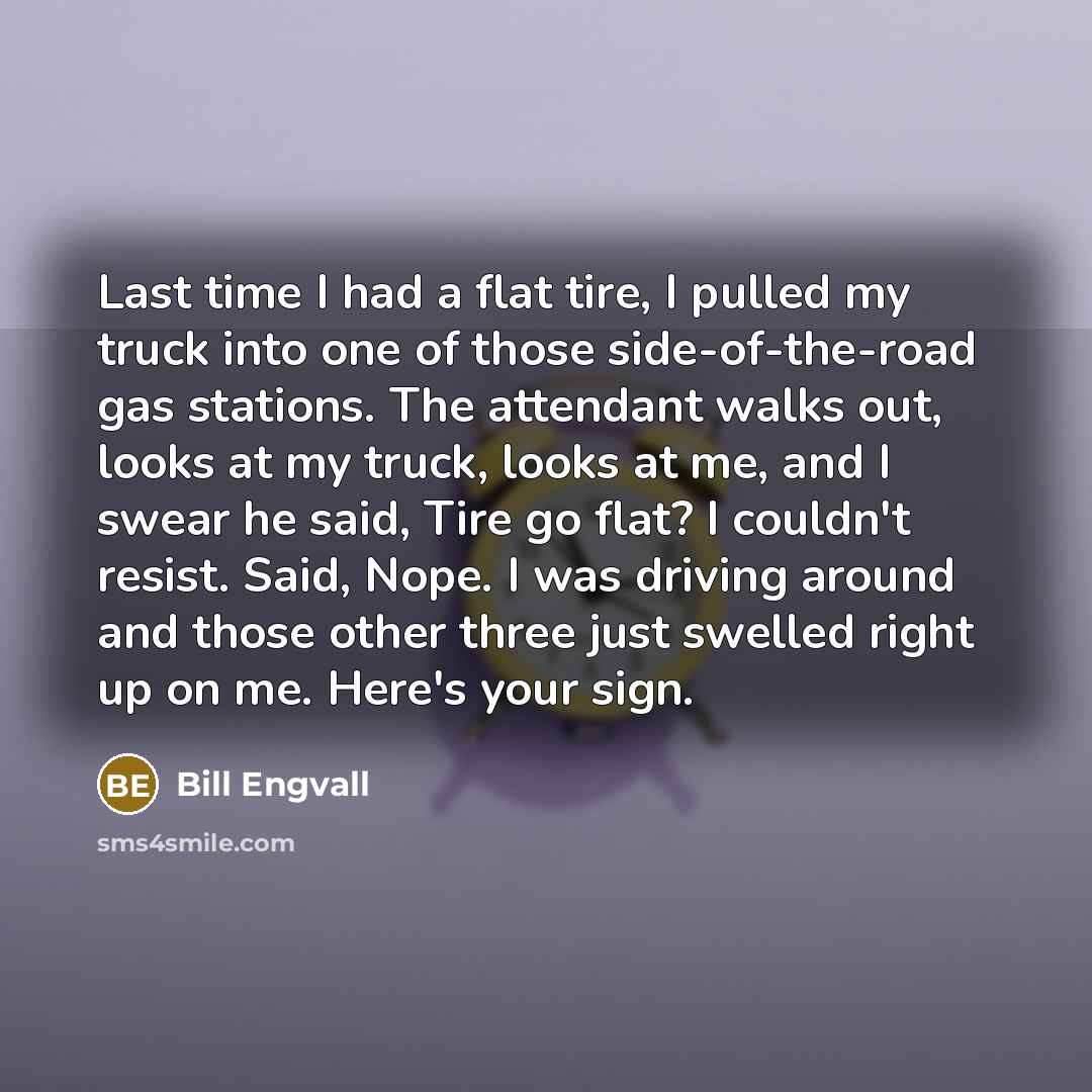 “Last time I had a flat tire, I pulled my truck into one of those side-of-the-road gas stations. The attendant walks out, looks at my truck, looks at me, and I swear he said, Tire go flat? I couldn't resist. Said, Nope. I was driving around and those other three just swelled right up on me. Here's…” quote by Bill Engvall