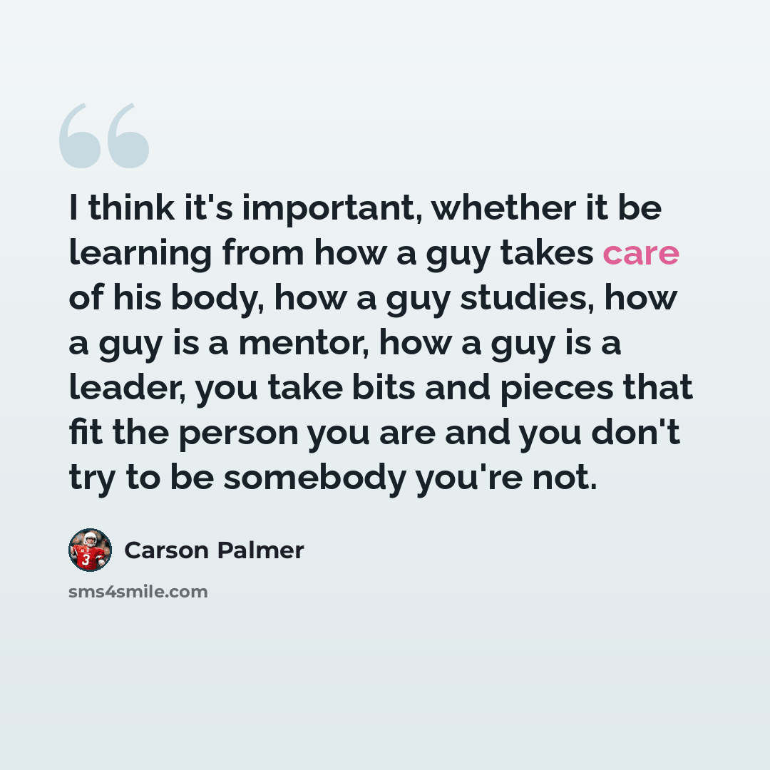 “I think it's important, whether it be learning from how a guy takes care of his body, how a guy studies, how a guy is a mentor, how a guy is a leader, you take bits and pieces that fit the person you are and you don't try to be somebody you're not.” quote by Carson Palmer