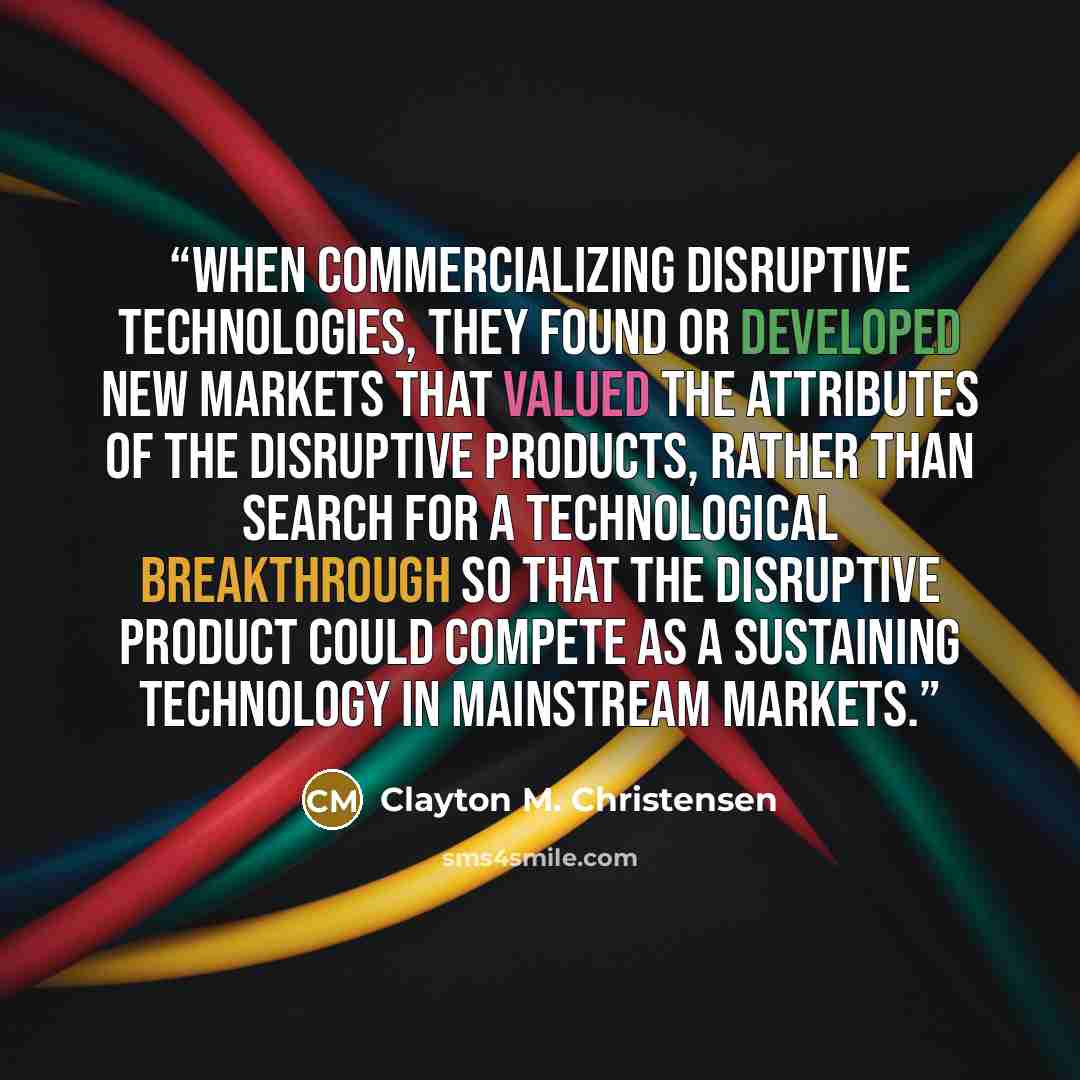 “When commercializing disruptive technologies, they found or developed new markets that valued the attributes of the disruptive products, rather than search for a technological breakthrough so that the disruptive product could compete as a sustaining technology in mainstream markets.” quote by Clayton M. Christensen