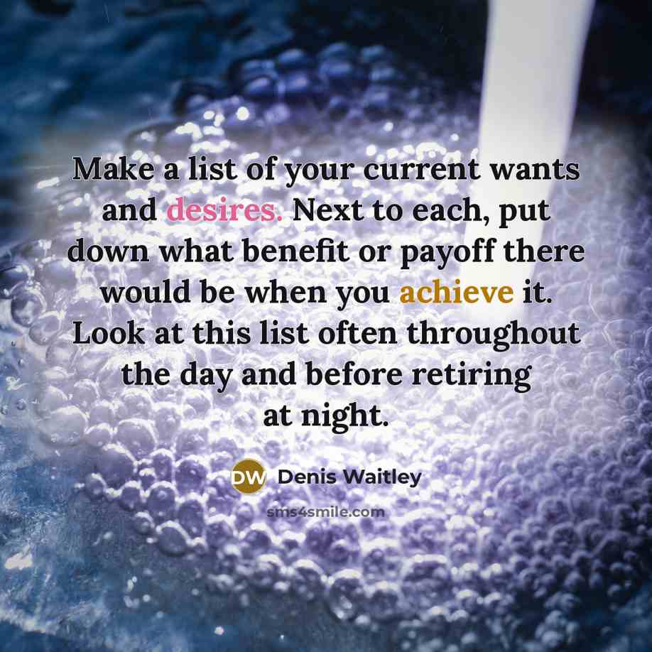 “Make a list of your current wants and desires. Next to each, put down what benefit or payoff there would be when you achieve it. Look at this list often throughout the day and before retiring at night.” quote by Denis Waitley