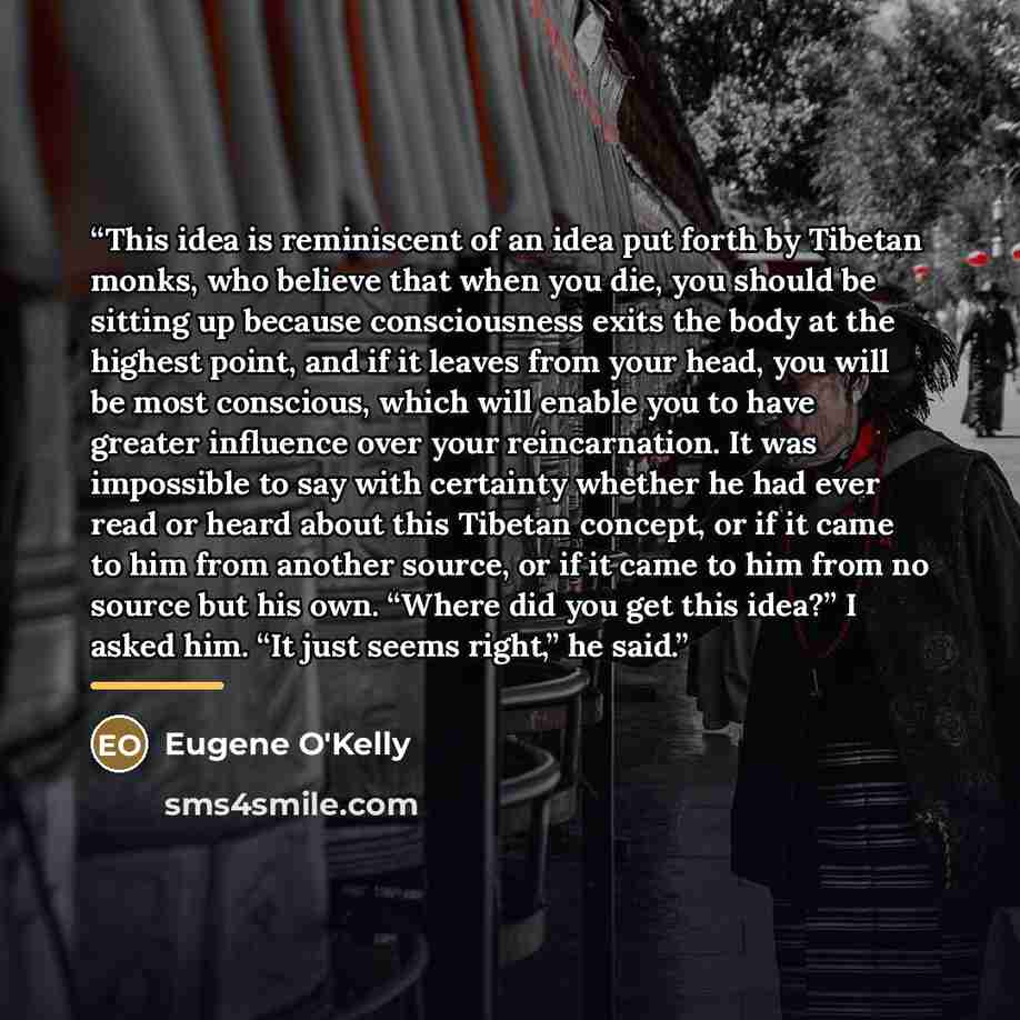 “This idea is reminiscent of an idea put forth by Tibetan monks, who believe that when you die, you should be sitting up because consciousness exits the body at the highest point, and if it leaves from your head, you will be most conscious, which will enable you to have greater influence over your…” quote by Eugene O'Kelly