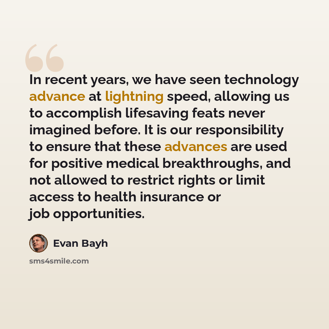 “In recent years, we have seen technology advance at lightning speed, allowing us to accomplish lifesaving feats never imagined before. It is our responsibility to ensure that these advances are used for positive medical breakthroughs, and not allowed to restrict rights or limit access to health…” quote by Evan Bayh