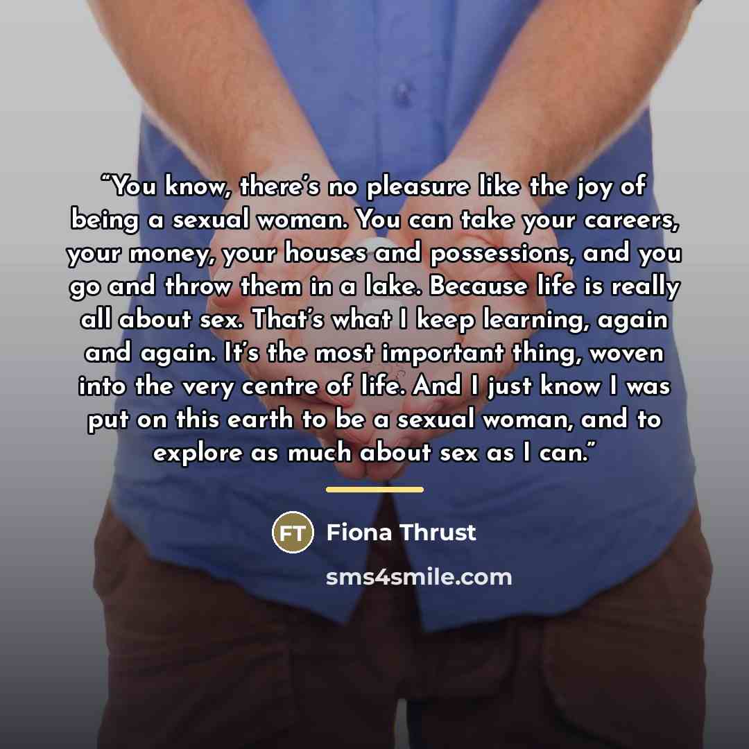 “You know, there’s no pleasure like the joy of being a sexual woman. You can take your careers, your money, your houses and possessions, and you go and throw them in a lake. Because life is really all about sex. That’s what I keep learning, again and again. It’s the most important thing, woven into…” quote by Fiona Thrust