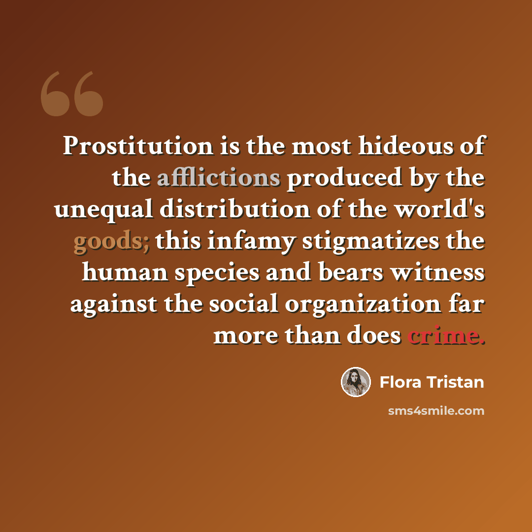 “Prostitution is the most hideous of the afflictions produced by the unequal distribution of the world's goods; this infamy stigmatizes the human species and bears witness against the social organization far more than does crime.” quote by Flora Tristan
