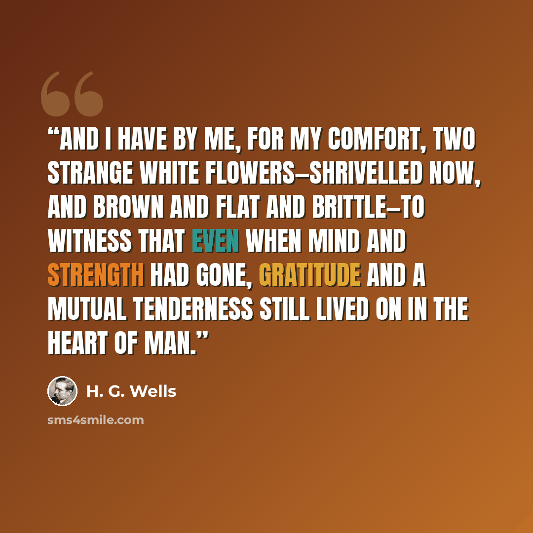 “And I have by me, for my comfort, two strange white flowers—shrivelled now, and brown and flat and brittle—to witness that even when mind and strength had gone, gratitude and a mutual tenderness still lived on in the heart of man.” quote by H. G. Wells