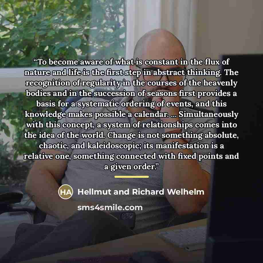 “To become aware of what is constant in the flux of nature and life is the first step in abstract thinking. The recognition of regularity in the courses of the heavenly bodies and in the succession of seasons first provides a basis for a systematic ordering of events, and this knowledge makes…” quote by Hellmut and Richard Welhelm