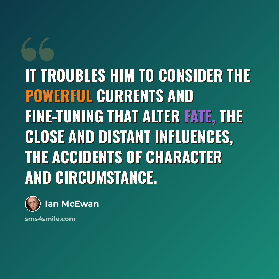 “It troubles him to consider the powerful currents and fine-tuning that alter fate, the close and distant influences, the accidents of character and circumstance.” quote by Ian Mcewan