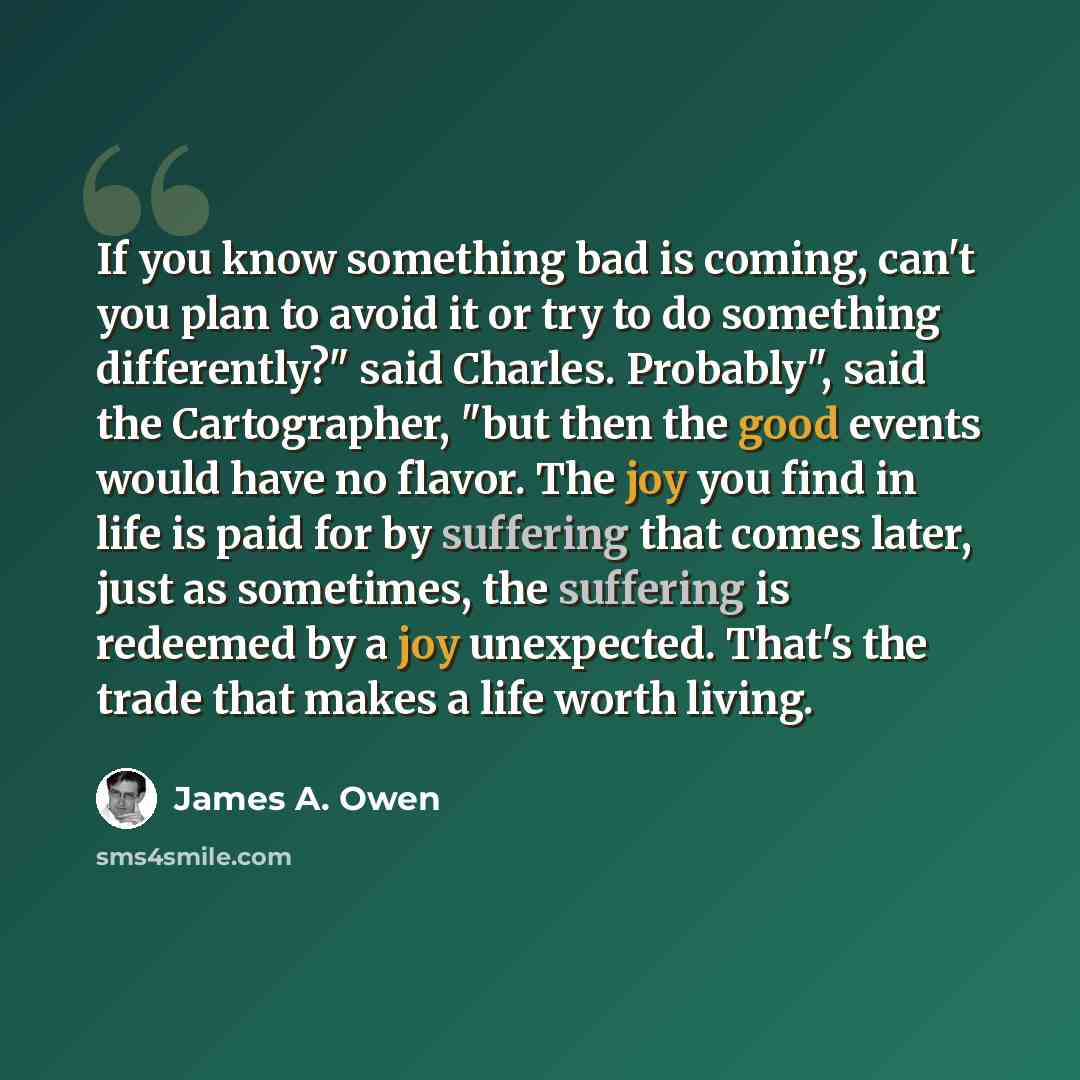 “If you know something bad is coming, can't you plan to avoid it or try to do something differently?" said Charles. Probably", said the Cartographer, "but then the good events would have no flavor. The joy you find in life is paid for by suffering that comes later, just as sometimes, the suffering…” quote by James A. Owen