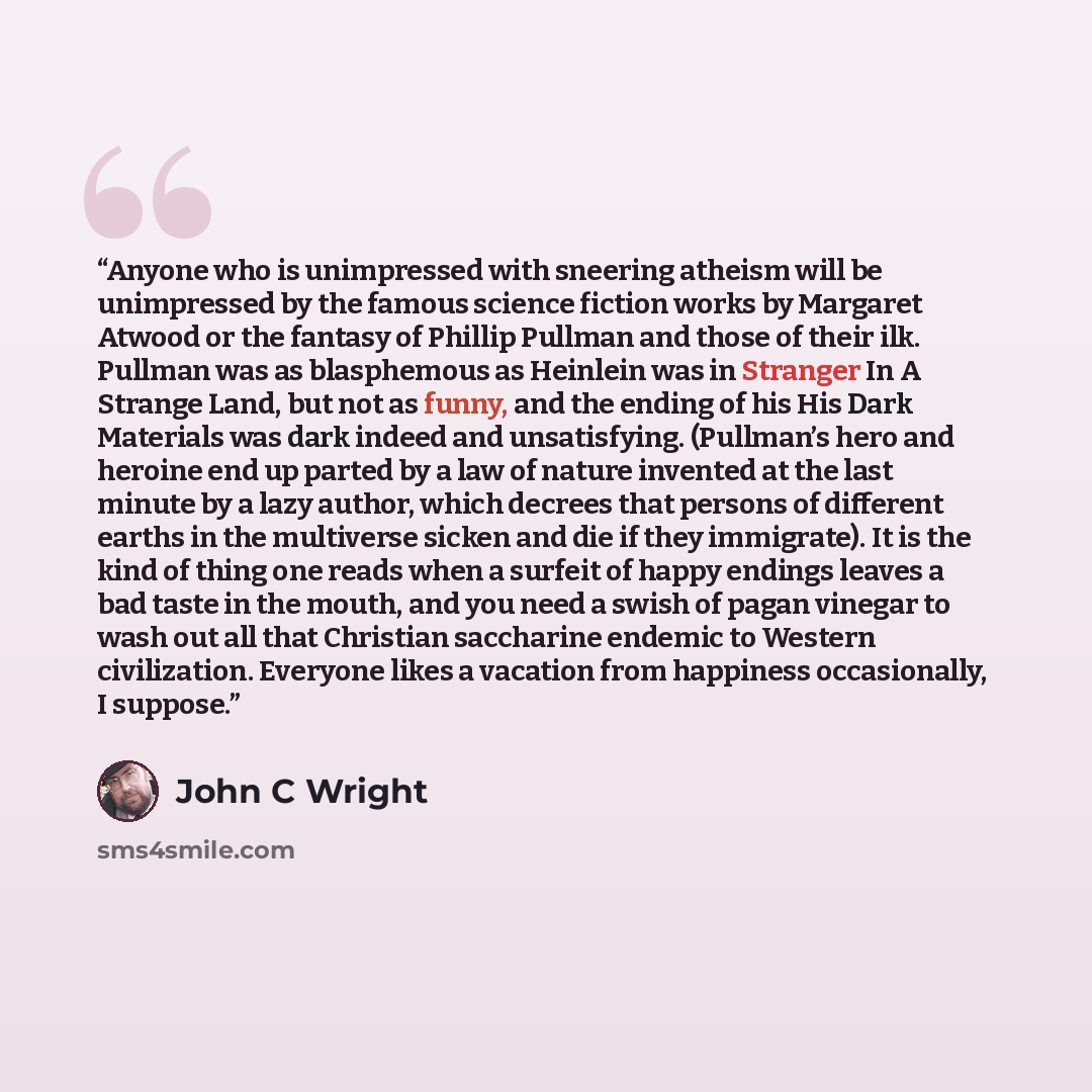 “Anyone who is unimpressed with sneering atheism will be unimpressed by the famous science fiction works by Margaret Atwood or the fantasy of Phillip Pullman and those of their ilk. Pullman was as blasphemous as Heinlein was in Stranger In A Strange Land, but not as funny, and the ending of his His…” quote by John C Wright