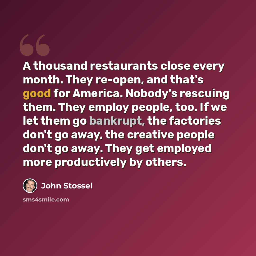 “A thousand restaurants close every month. They re-open, and that's good for America. Nobody's rescuing them. They employ people, too. If we let them go bankrupt, the factories don't go away, the creative people don't go away. They get employed more productively by others.” quote by John Stossel