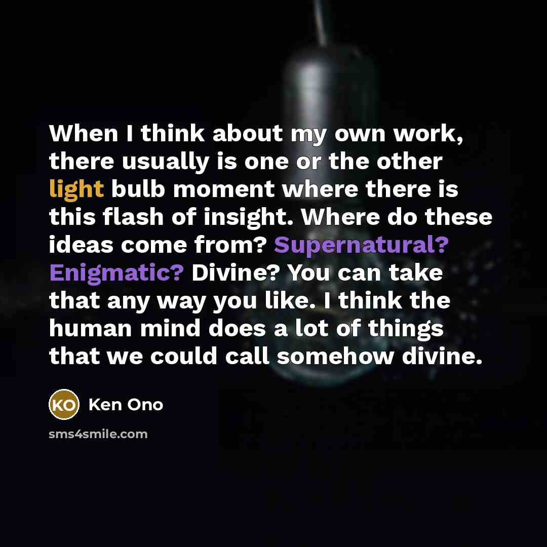 “When I think about my own work, there usually is one or the other light bulb moment where there is this flash of insight. Where do these ideas come from? Supernatural? Enigmatic? Divine? You can take that any way you like. I think the human mind does a lot of things that we could call somehow…” quote by Ken Ono