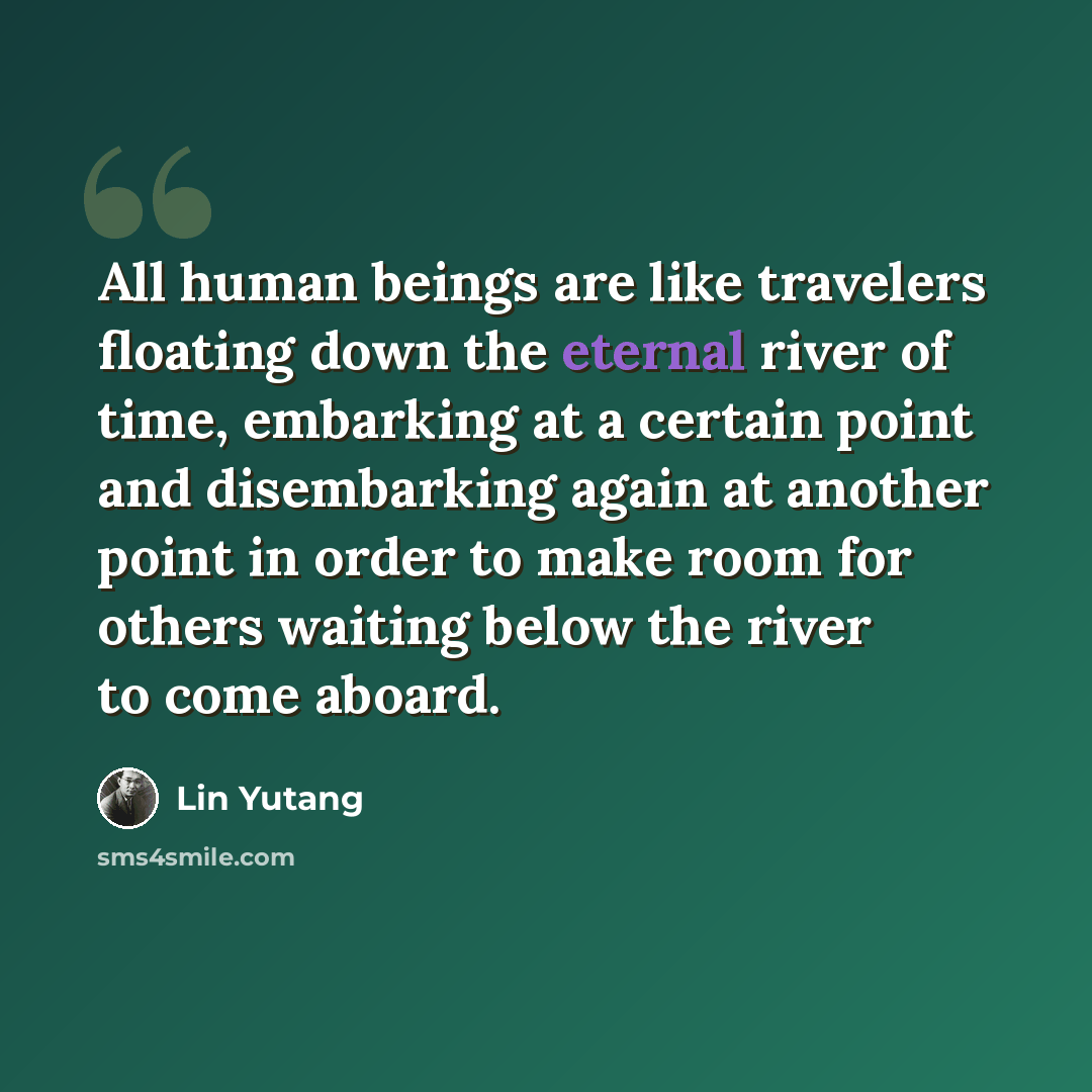 “All human beings are like travelers floating down the eternal river of time, embarking at a certain point and disembarking again at another point in order to make room for others waiting below the river to come aboard.” quote by Lin Yutang
