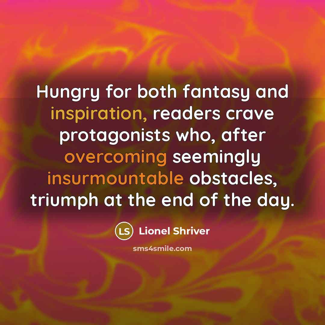 “Hungry for both fantasy and inspiration, readers crave protagonists who, after overcoming seemingly insurmountable obstacles, triumph at the end of the day.” quote by Lionel Shriver