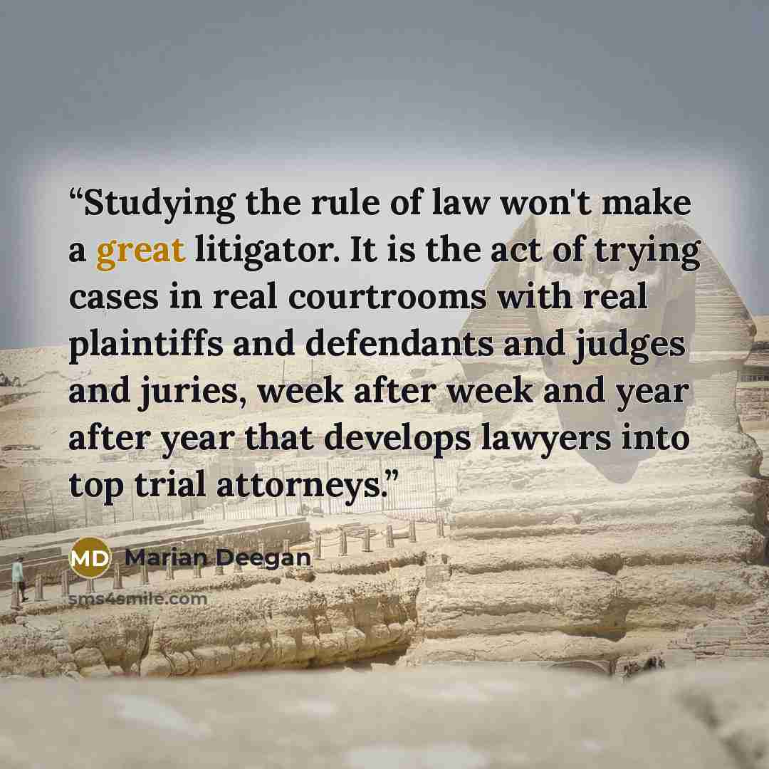 “Studying the rule of law won't make a great litigator. It is the act of trying cases in real courtrooms with real plaintiffs and defendants and judges and juries, week after week and year after year that develops lawyers into top trial attorneys.” quote by Marian Deegan