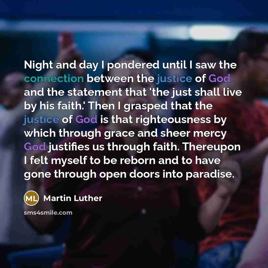 “Night and day I pondered until I saw the connection between the justice of God and the statement that 'the just shall live by his faith.' Then I grasped that the justice of God is that righteousness by which through grace and sheer mercy God justifies us through faith. Thereupon I felt myself to…” quote by Martin Luther