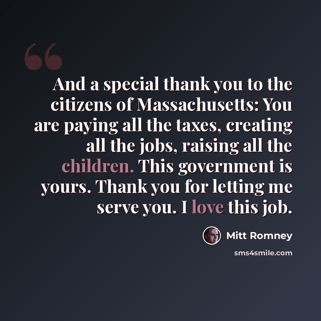 “And a special thank you to the citizens of Massachusetts: You are paying all the taxes, creating all the jobs, raising all the children. This government is yours. Thank you for letting me serve you. I love this job.” quote by Mitt Romney