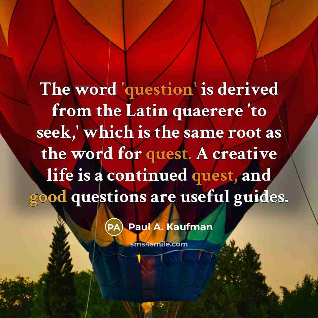 “The word 'question' is derived from the Latin quaerere 'to seek,' which is the same root as the word for quest. A creative life is a continued quest, and good questions are useful guides.” quote by Paul A. Kaufman
