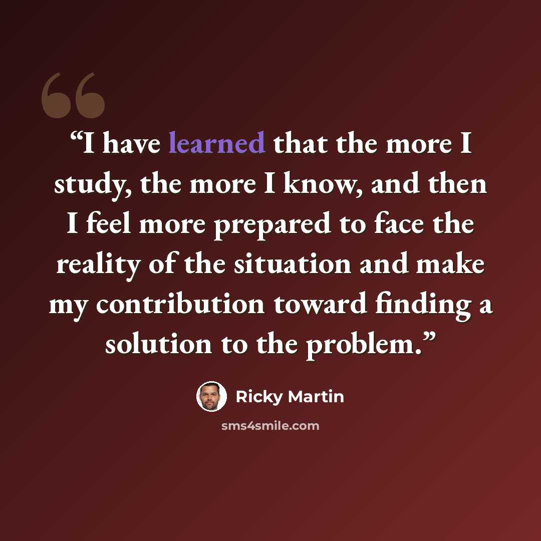 “I have learned that the more I study, the more I know, and then I feel more prepared to face the reality of the situation and make my contribution toward finding a solution to the problem.” quote by Ricky Martin