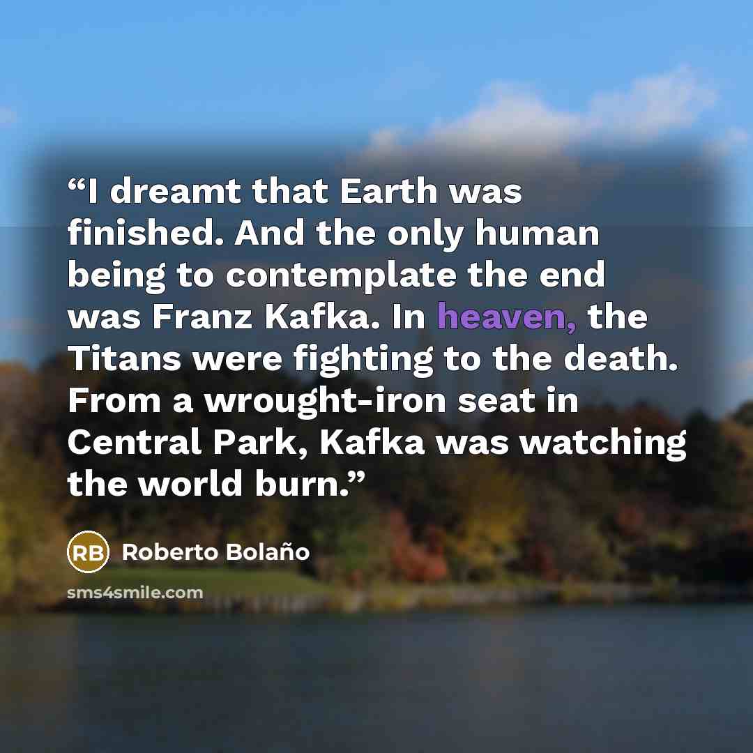“I dreamt that Earth was finished. And the only human being to contemplate the end was Franz Kafka. In heaven, the Titans were fighting to the death. From a wrought-iron seat in Central Park, Kafka was watching the world burn.” quote by Roberto Bolaño