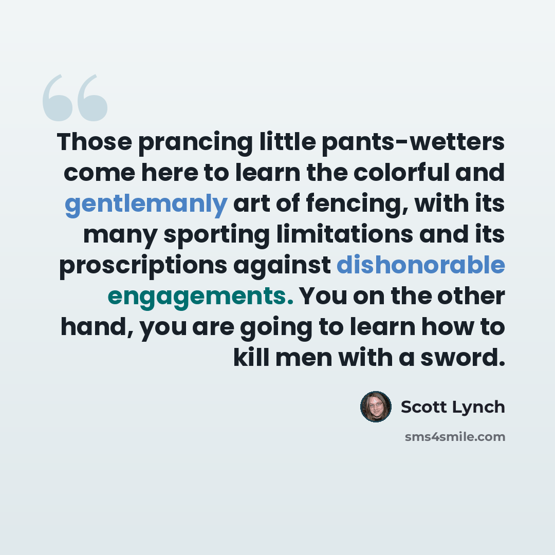 “Those prancing little pants-wetters come here to learn the colorful and gentlemanly art of fencing, with its many sporting limitations and its proscriptions against dishonorable engagements. You on the other hand, you are going to learn how to kill men with a sword.” quote by Scott Lynch