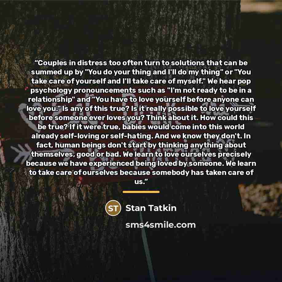 “Couples in distress too often turn to solutions that can be summed up by "You do your thing and I'll do my thing" or "You take care of yourself and I'll take care of myself." We hear pop psychology pronouncements such as "I'm not ready to be in a relationship" and "You have to love yourself before…” quote by Stan Tatkin