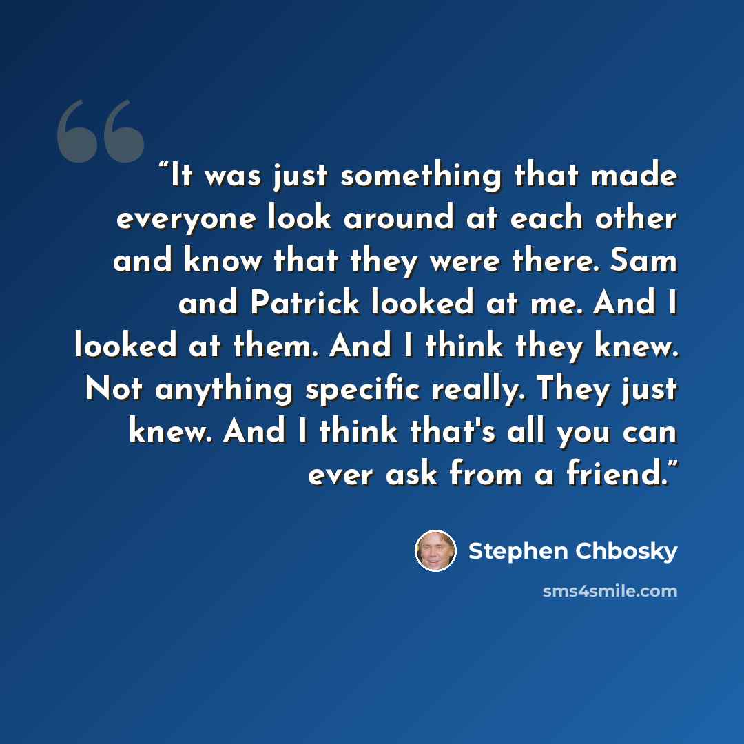 “It was just something that made everyone look around at each other and know that they were there. Sam and Patrick looked at me. And I looked at them. And I think they knew. Not anything specific really. They just knew. And I think that's all you can ever ask from a friend.” quote by Stephen Chbosky