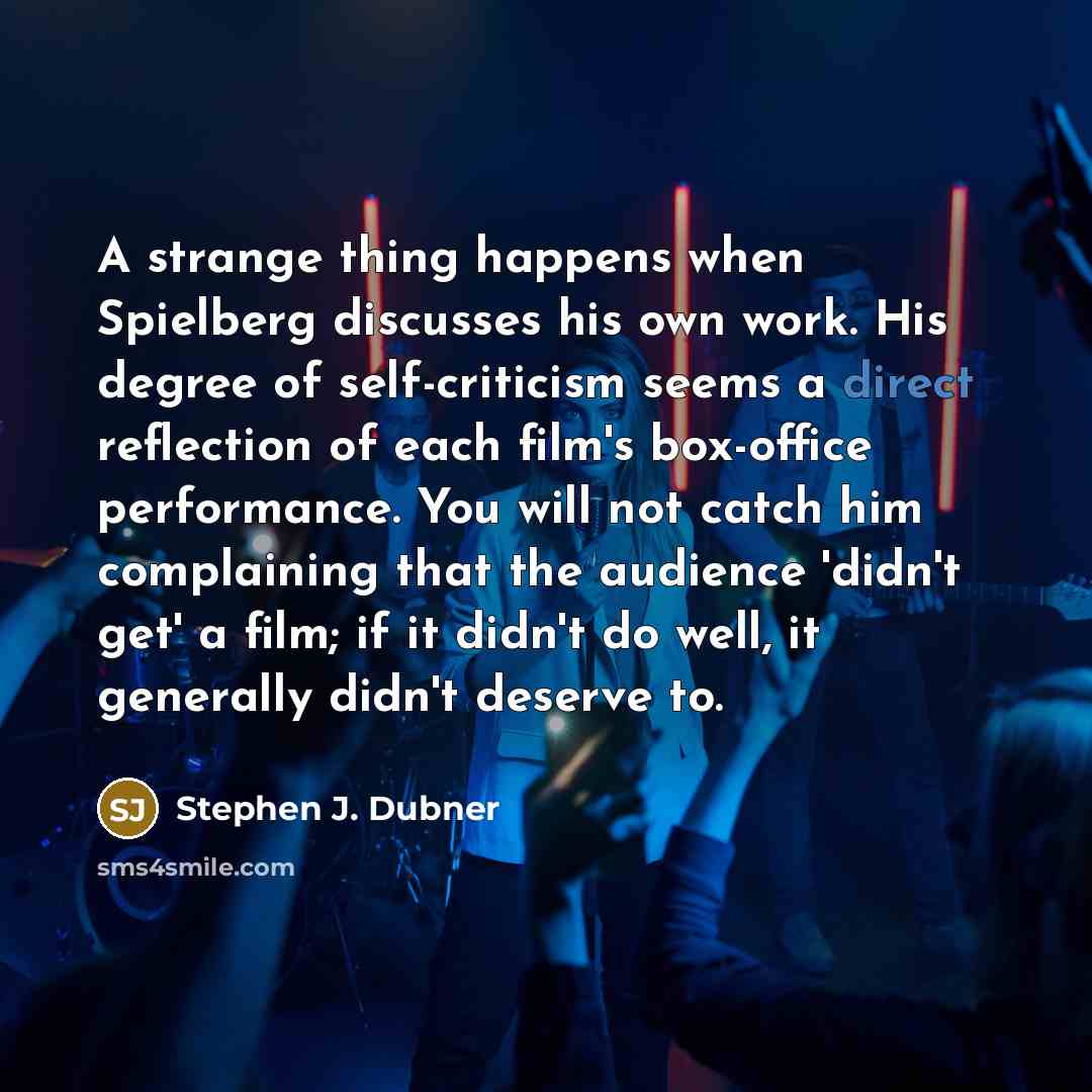 “A strange thing happens when Spielberg discusses his own work. His degree of self-criticism seems a direct reflection of each film's box-office performance. You will not catch him complaining that the audience 'didn't get' a film; if it didn't do well, it generally didn't deserve to.” quote by Stephen J. Dubner