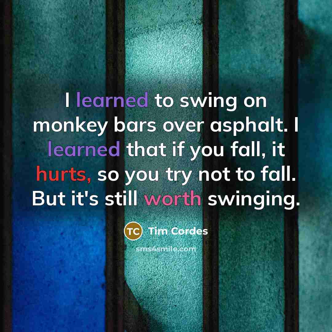 “I learned to swing on monkey bars over asphalt. I learned that if you fall, it hurts, so you try not to fall. But it's still worth swinging.” quote by Tim Cordes